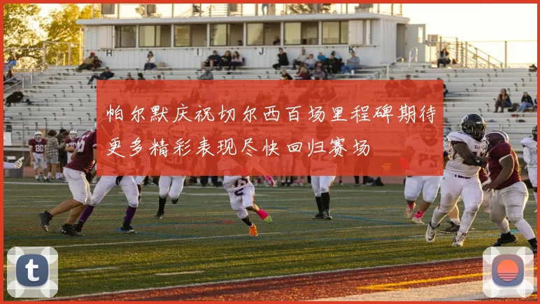 帕尔默庆祝切尔西百场里程碑期待更多精彩表现尽快回归赛场