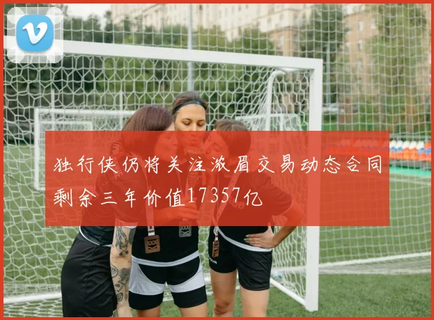 独行侠仍将关注浓眉交易动态合同剩余三年价值17357亿