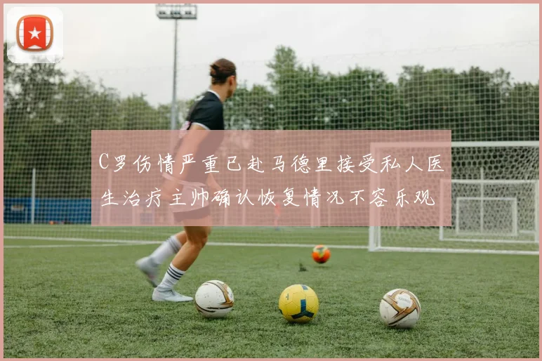 C罗伤情严重已赴马德里接受私人医生治疗主帅确认恢复情况不容乐观
