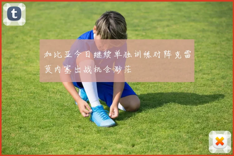 加比亚今日继续单独训练对阵克雷莫内塞出战机会渺茫