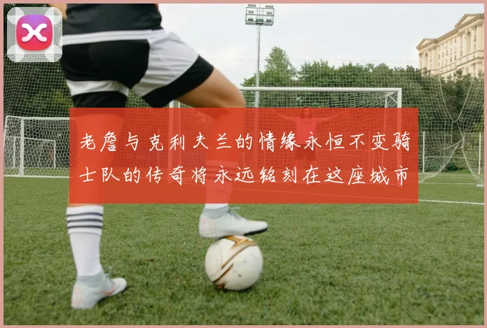 老詹与克利夫兰的情缘永恒不变骑士队的传奇将永远铭刻在这座城市