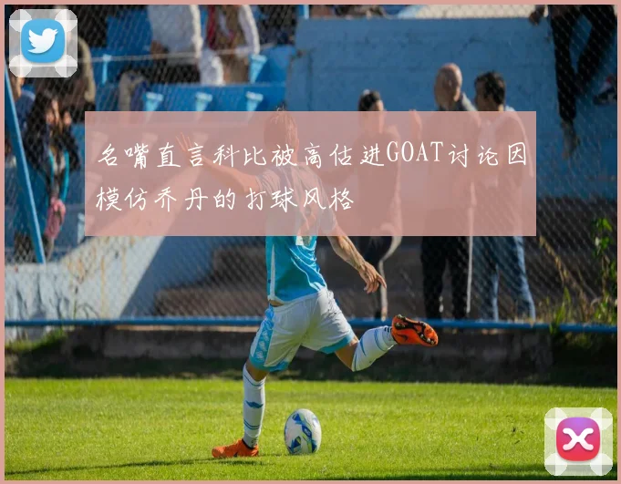 名嘴直言科比被高估进GOAT讨论因模仿乔丹的打球风格