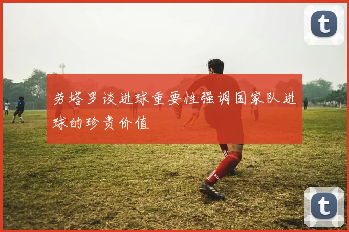 劳塔罗谈进球重要性强调国家队进球的珍贵价值