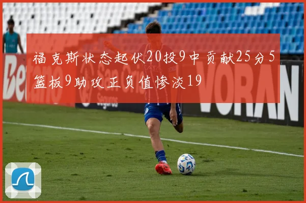 福克斯状态起伏20投9中贡献25分5篮板9助攻正负值惨淡19