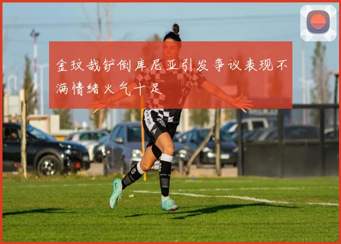 金玟哉铲倒库尼亚引发争议表现不满情绪火气十足