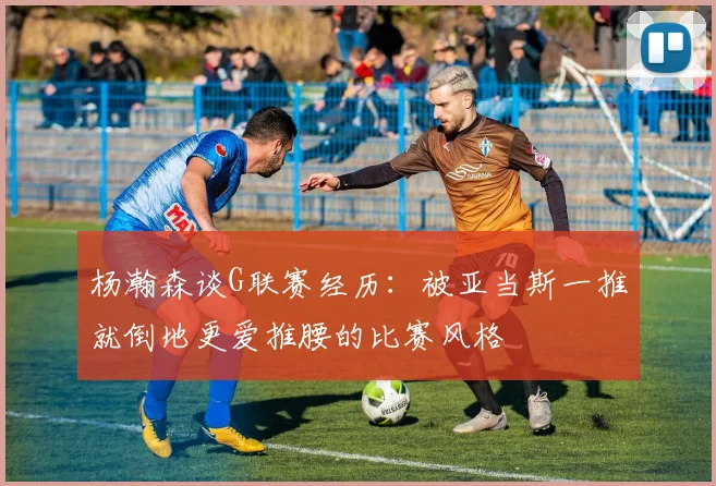 杨瀚森谈G联赛经历：被亚当斯一推就倒地更爱推腰的比赛风格
