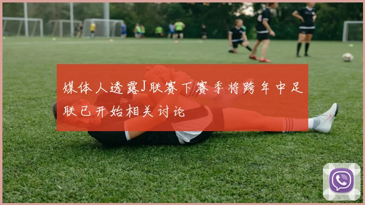 媒体人透露J联赛下赛季将跨年中足联已开始相关讨论