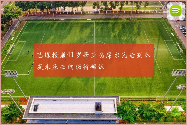 巴媒报道41岁蒂亚戈席尔瓦告别队友未来去向仍待确认