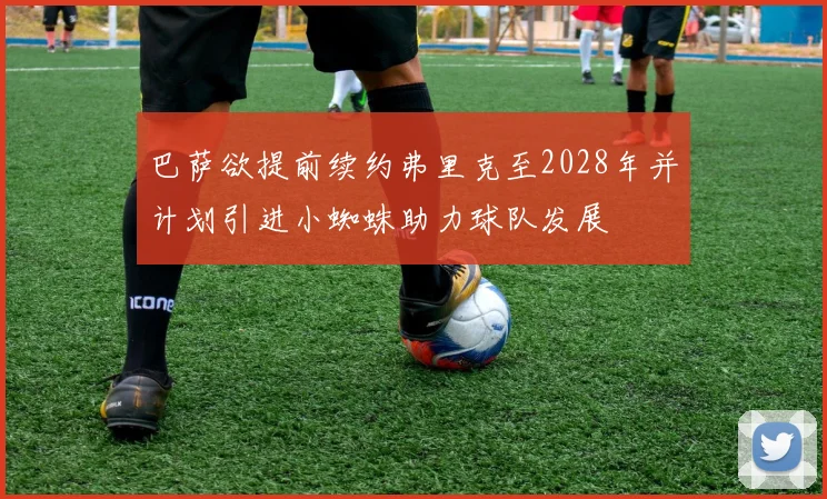 巴萨欲提前续约弗里克至2028年并计划引进小蜘蛛助力球队发展