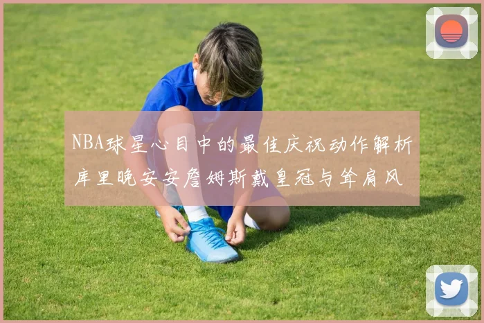 NBA球星心目中的最佳庆祝动作解析库里晚安安詹姆斯戴皇冠与耸肩风采
