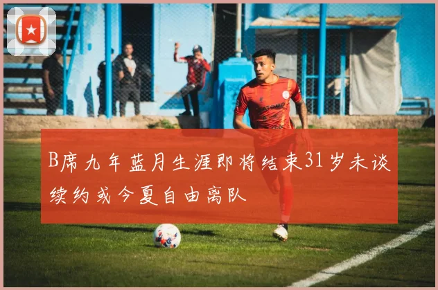 B席九年蓝月生涯即将结束31岁未谈续约或今夏自由离队