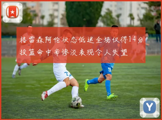 格雷森阿伦状态低迷全场仅得14分投篮命中率惨淡表现令人失望