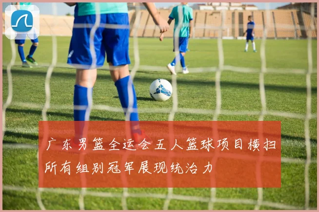 广东男篮全运会五人篮球项目横扫所有组别冠军展现统治力