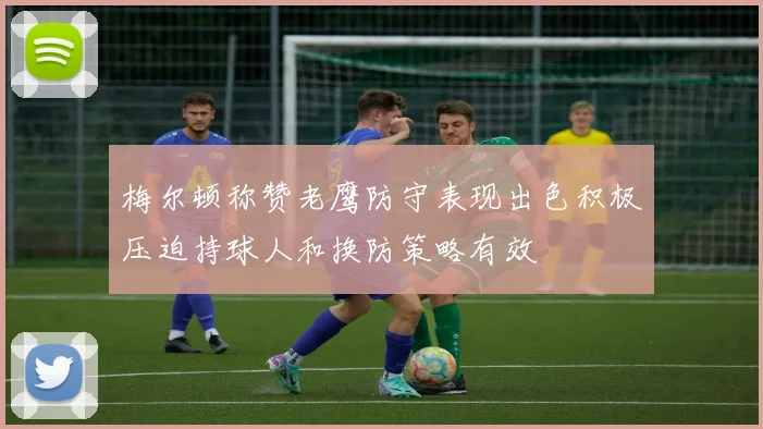 梅尔顿称赞老鹰防守表现出色积极压迫持球人和换防策略有效