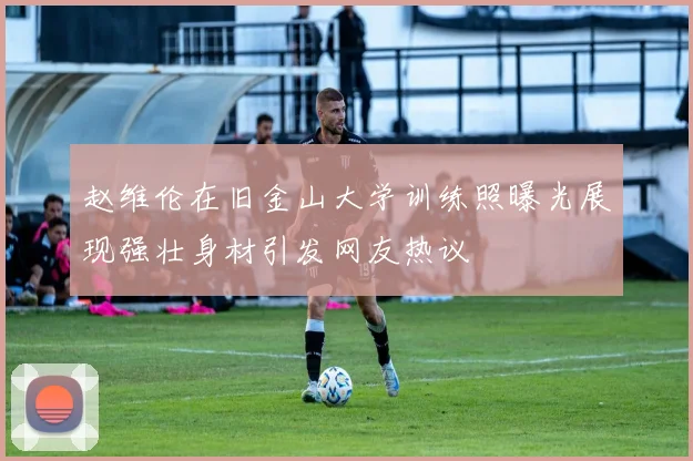 赵维伦在旧金山大学训练照曝光展现强壮身材引发网友热议