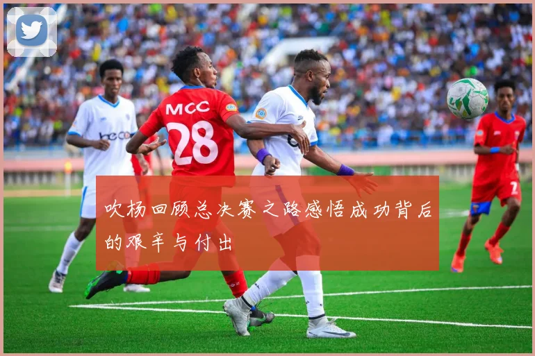 吹杨回顾总决赛之路感悟成功背后的艰辛与付出
