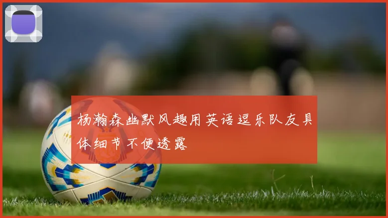 杨瀚森幽默风趣用英语逗乐队友具体细节不便透露