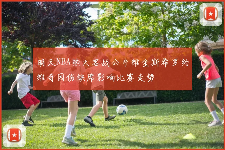 明天NBA热火客战公牛维金斯希罗约维奇因伤缺席影响比赛走势