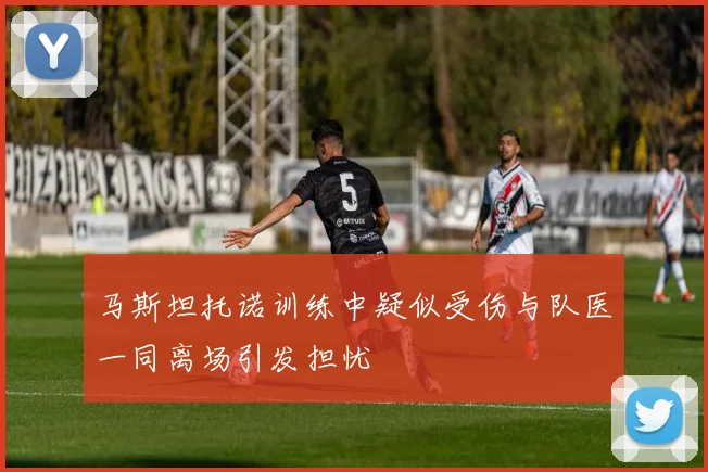 马斯坦托诺训练中疑似受伤与队医一同离场引发担忧