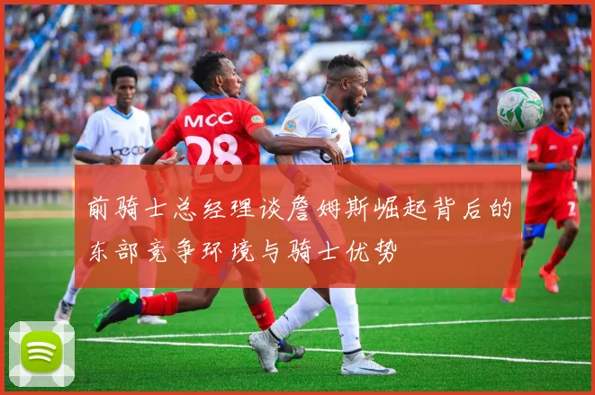前骑士总经理谈詹姆斯崛起背后的东部竞争环境与骑士优势