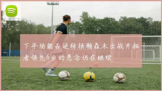 下半场能否逆转杨瀚森未出战开拓者领先6分的悬念仍在继续